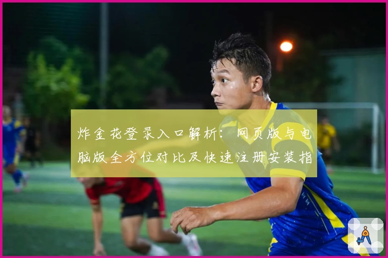 炸金花登录入口解析：网页版与电脑版全方位对比及快速注册安装指南
