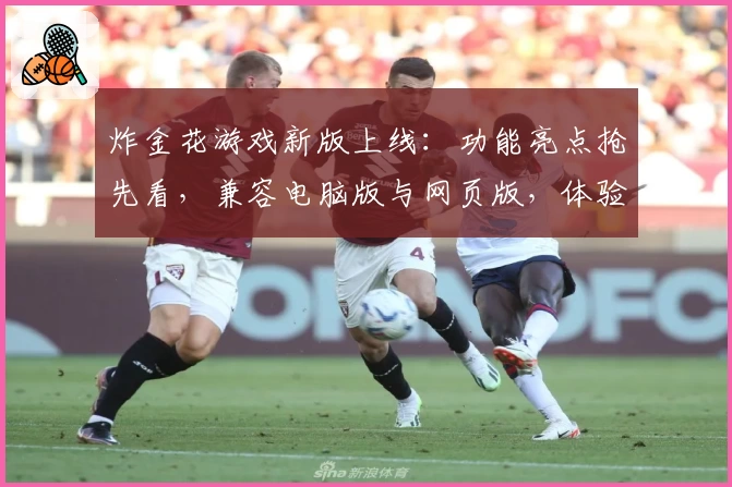 炸金花游戏新版上线：功能亮点抢先看，兼容电脑版与网页版，体验激情对决的新升级