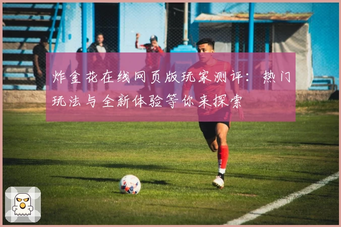 炸金花在线网页版玩家测评：热门玩法与全新体验等你来探索