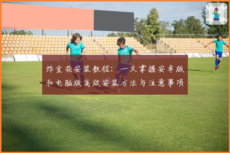 炸金花安装教程：一文掌握安卓版和电脑版高效安装方法与注意事项