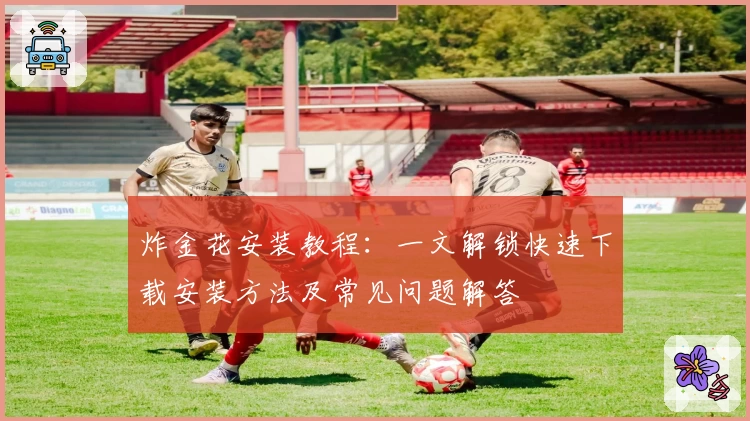 炸金花安装教程：一文解锁快速下载安装方法及常见问题解答