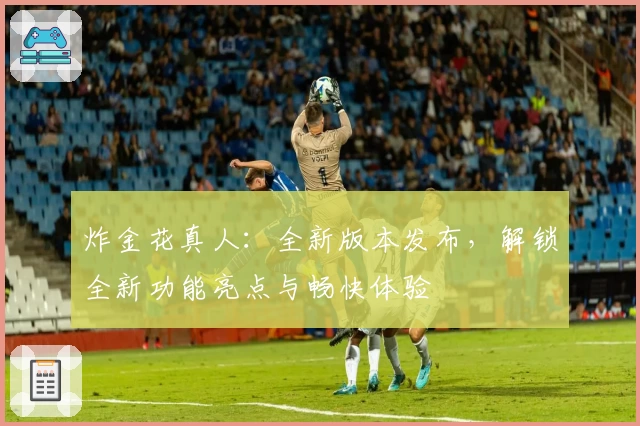 炸金花真人：全新版本发布，解锁全新功能亮点与畅快体验