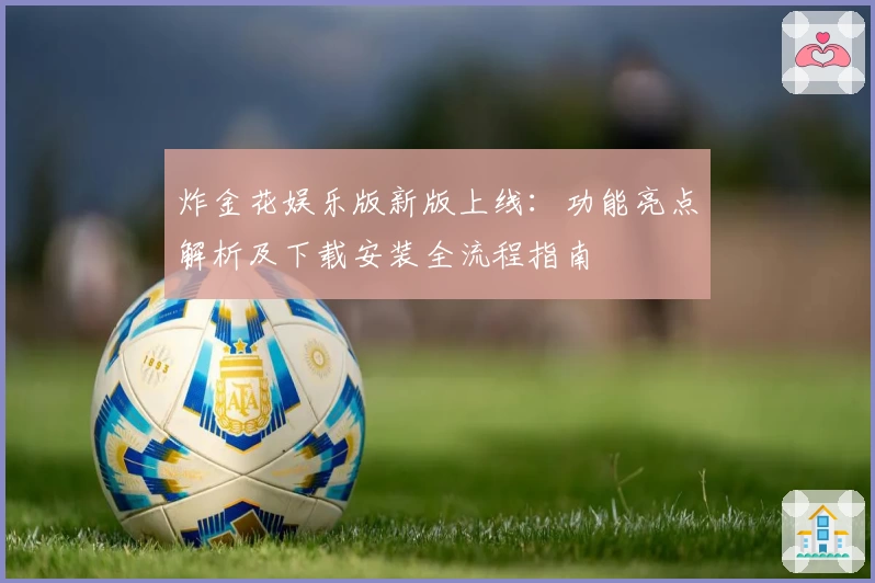 炸金花娱乐版新版上线：功能亮点解析及下载安装全流程指南