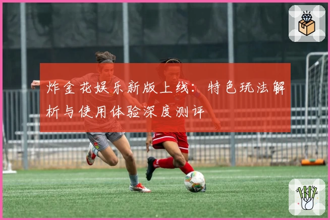 炸金花娱乐新版上线：特色玩法解析与使用体验深度测评