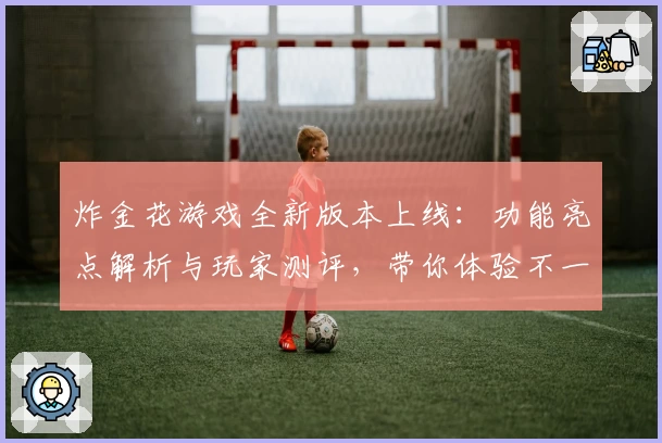 炸金花游戏全新版本上线：功能亮点解析与玩家测评，带你体验不一样的刺激经典